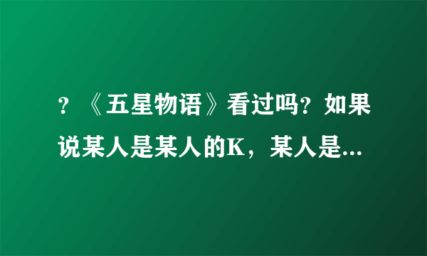 ？《五星物语》看过吗？如果说某人是某人的K，某人是某人的F是什么意思？是男女朋