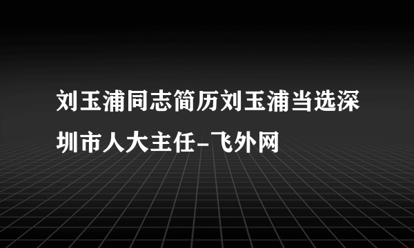 刘玉浦同志简历刘玉浦当选深圳市人大主任-飞外网