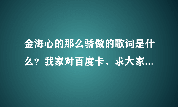 金海心的那么骄傲的歌词是什么？我家对百度卡，求大家帮我找一下！