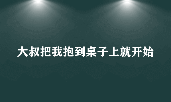 大叔把我抱到桌子上就开始