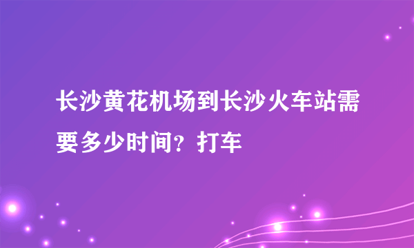 长沙黄花机场到长沙火车站需要多少时间？打车