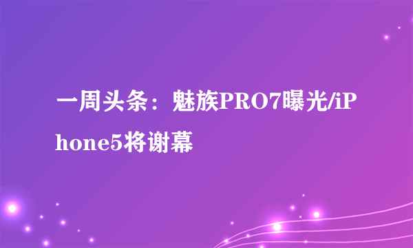 一周头条：魅族PRO7曝光/iPhone5将谢幕