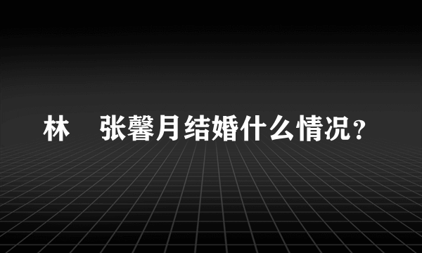 林峯张馨月结婚什么情况？