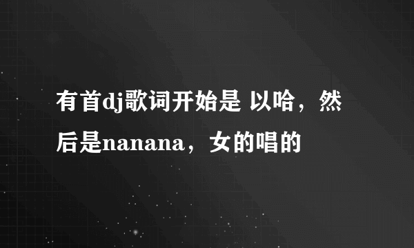 有首dj歌词开始是 以哈，然后是nanana，女的唱的