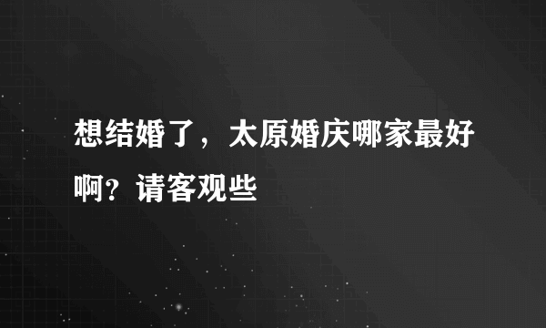 想结婚了，太原婚庆哪家最好啊？请客观些