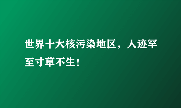 世界十大核污染地区，人迹罕至寸草不生！ 