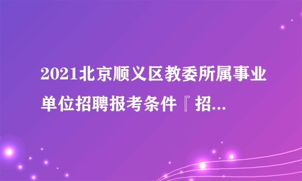 2021北京顺义区教委所属事业单位招聘报考条件『招100人』