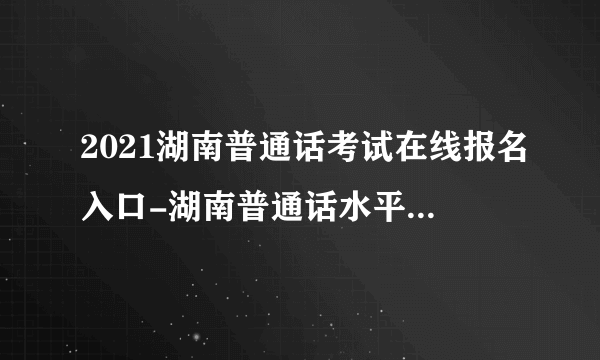 2021湖南普通话考试在线报名入口-湖南普通话水平测试在线报名系统