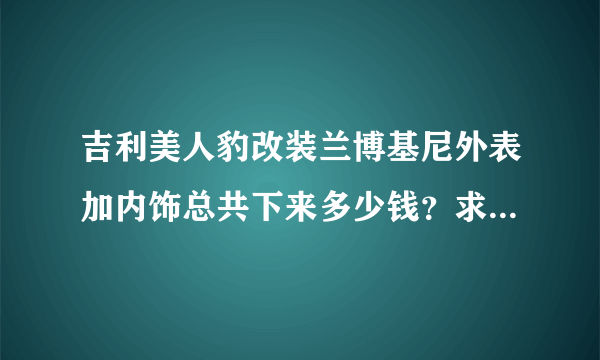 吉利美人豹改装兰博基尼外表加内饰总共下来多少钱？求大神门来指导下下来什么价位外加选涡轮