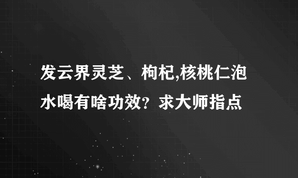 发云界灵芝、枸杞,核桃仁泡水喝有啥功效？求大师指点