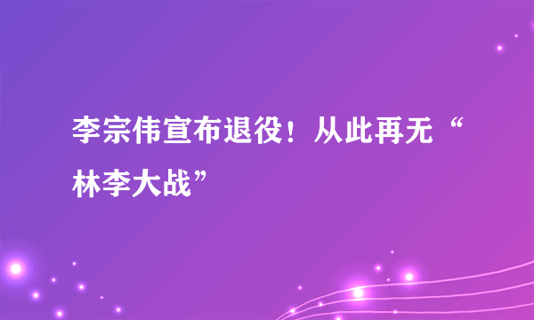 李宗伟宣布退役！从此再无“林李大战”