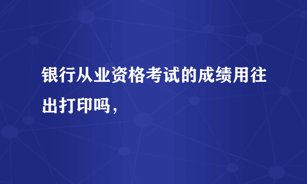 银行从业资格考试的成绩用往出打印吗，