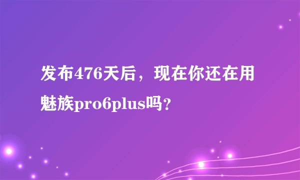 发布476天后，现在你还在用魅族pro6plus吗？