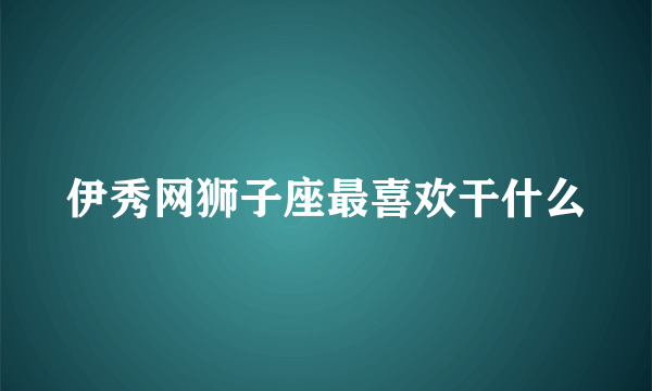 伊秀网狮子座最喜欢干什么