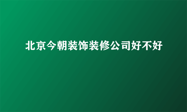 北京今朝装饰装修公司好不好