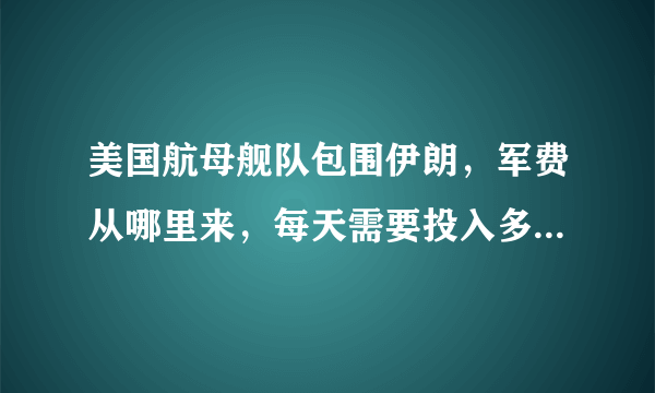 美国航母舰队包围伊朗，军费从哪里来，每天需要投入多少军费？