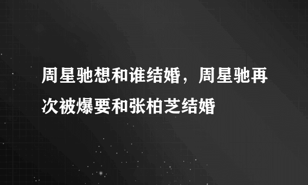 周星驰想和谁结婚，周星驰再次被爆要和张柏芝结婚