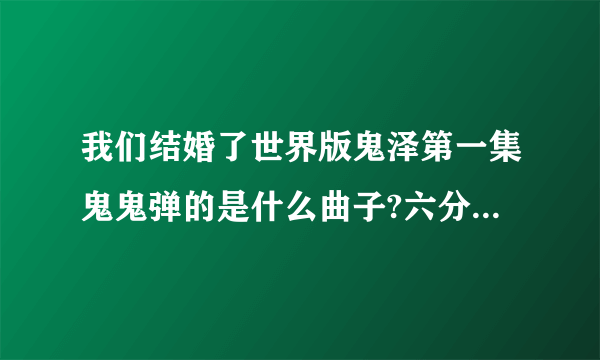 我们结婚了世界版鬼泽第一集鬼鬼弹的是什么曲子?六分钟左右,