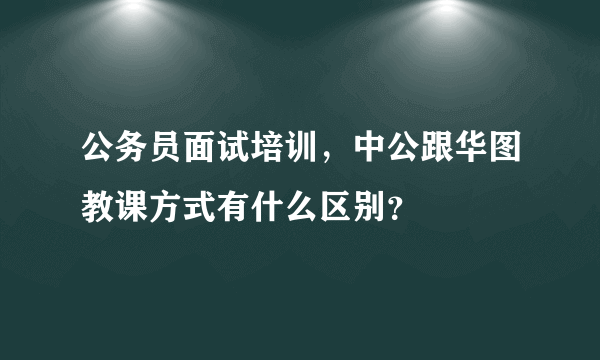 公务员面试培训，中公跟华图教课方式有什么区别？