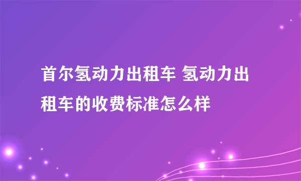 首尔氢动力出租车 氢动力出租车的收费标准怎么样