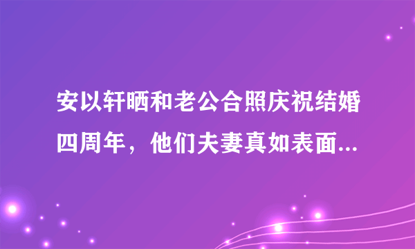 安以轩晒和老公合照庆祝结婚四周年，他们夫妻真如表面上那么恩爱吗？