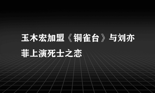 玉木宏加盟《铜雀台》与刘亦菲上演死士之恋