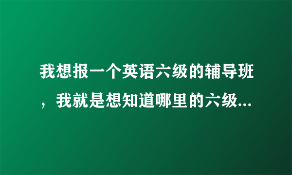 我想报一个英语六级的辅导班，我就是想知道哪里的六级辅导班最好最管用。呵呵，麻烦大家多给点意见哈！