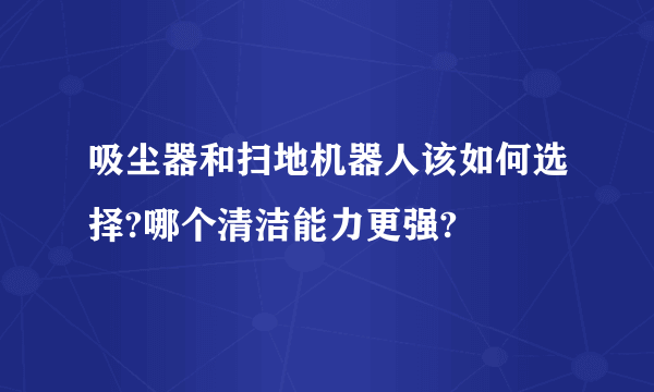 吸尘器和扫地机器人该如何选择?哪个清洁能力更强?