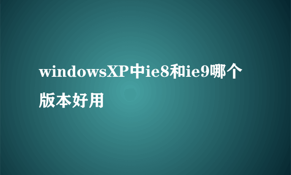 windowsXP中ie8和ie9哪个版本好用