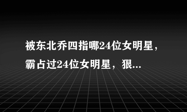 被东北乔四指哪24位女明星，霸占过24位女明星，狠的时候连自己都砍的东