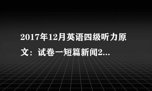 2017年12月英语四级听力原文：试卷一短篇新闻2（沪江网校版）