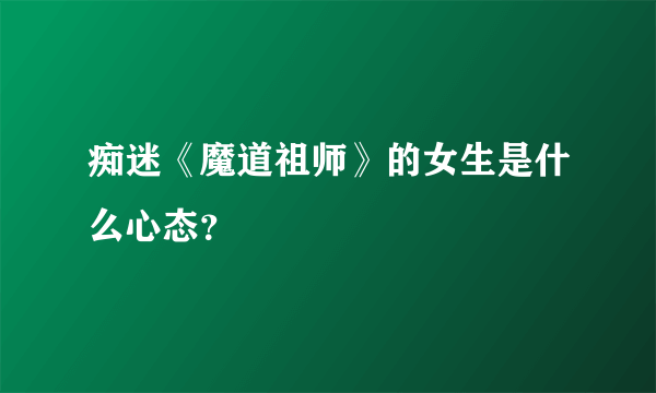 痴迷《魔道祖师》的女生是什么心态？