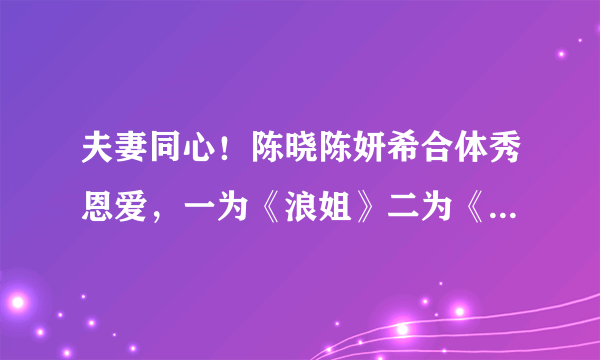 夫妻同心！陈晓陈妍希合体秀恩爱，一为《浪姐》二为《冰雨火》