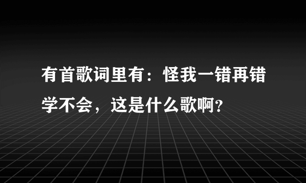 有首歌词里有：怪我一错再错学不会，这是什么歌啊？