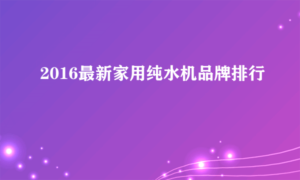 2016最新家用纯水机品牌排行