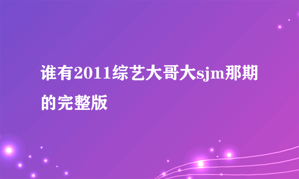 谁有2011综艺大哥大sjm那期的完整版