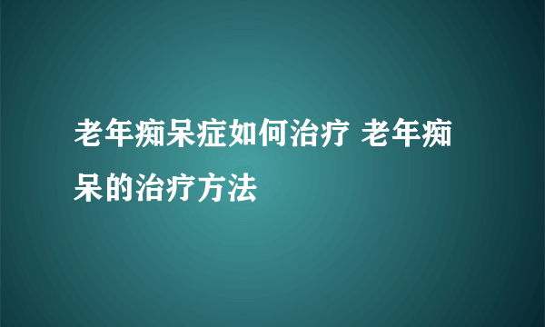 老年痴呆症如何治疗 老年痴呆的治疗方法