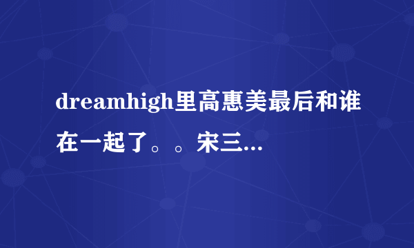 dreamhigh里高惠美最后和谁在一起了。。宋三东还是振国。。