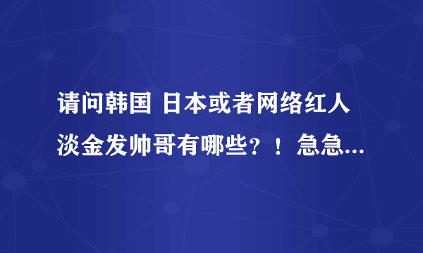 请问韩国 日本或者网络红人淡金发帅哥有哪些？！急急急！！！！淡金发的！