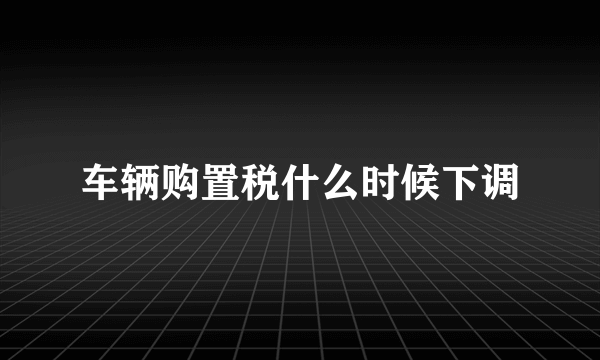 车辆购置税什么时候下调