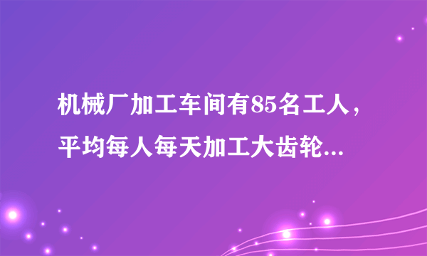 机械厂加工车间有85名工人，平均每人每天加工大齿轮16个或小齿轮10个，已知1个大齿轮与3个小齿轮配成一套