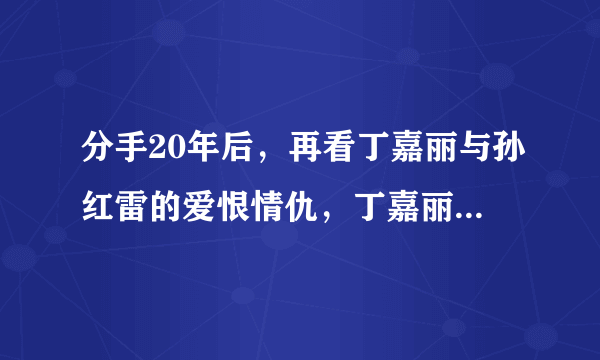 分手20年后，再看丁嘉丽与孙红雷的爱恨情仇，丁嘉丽：我没后悔过