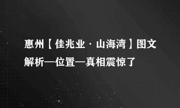 惠州【佳兆业·山海湾】图文解析—位置—真相震惊了