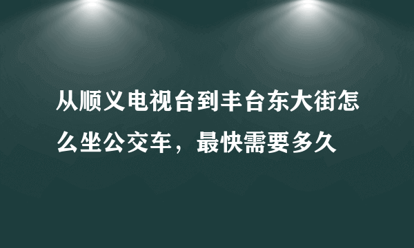 从顺义电视台到丰台东大街怎么坐公交车，最快需要多久