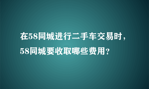 在58同城进行二手车交易时，58同城要收取哪些费用？