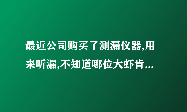 最近公司购买了测漏仪器,用来听漏,不知道哪位大虾肯赐教一二