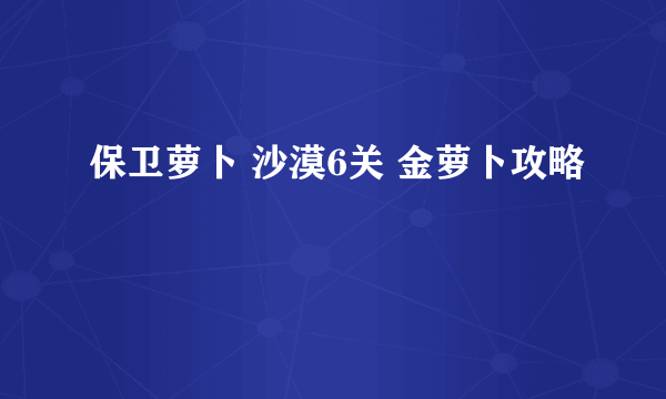 保卫萝卜 沙漠6关 金萝卜攻略