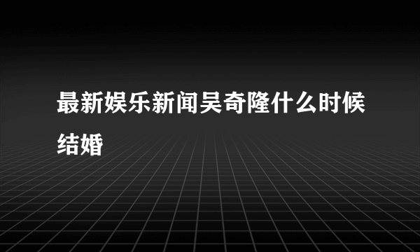 最新娱乐新闻吴奇隆什么时候结婚