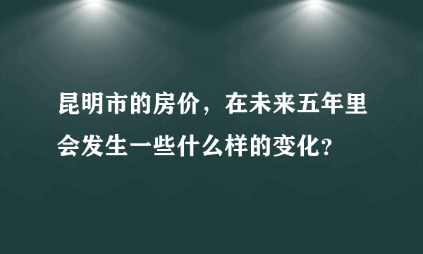 昆明市的房价，在未来五年里会发生一些什么样的变化？