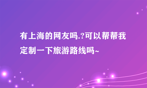 有上海的网友吗.?可以帮帮我定制一下旅游路线吗~